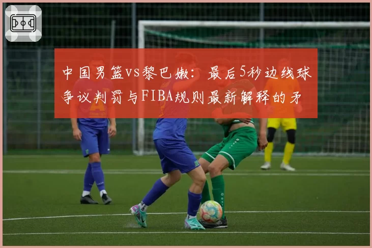 中国男篮vs黎巴嫩：最后5秒边线球争议判罚与FIBA规则最新解释的矛盾