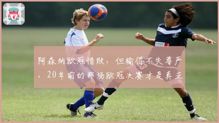 阿森纳欧冠惜败，但输得不失尊严，20年前的那场欧冠决赛才是真正的苦涩