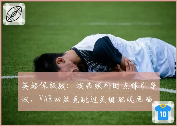 英超保级战：埃弗顿补时点球引争议，VAR回放竟跳过关键犯规画面
