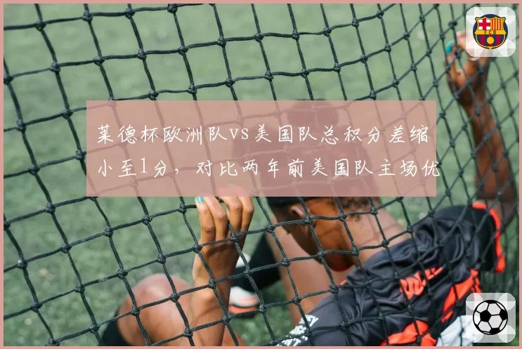 莱德杯欧洲队vs美国队总积分差缩小至1分，对比两年前美国队主场优势已不复存在