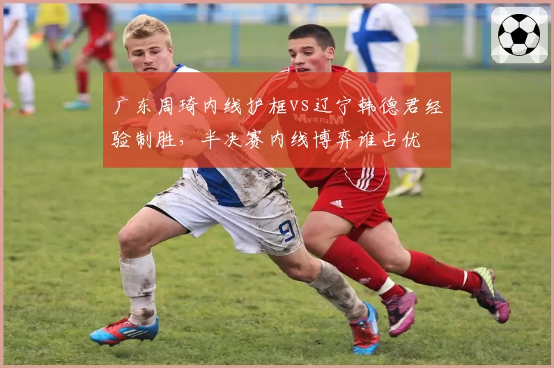 广东周琦内线护框vs辽宁韩德君经验制胜,半决赛内线博弈谁占优