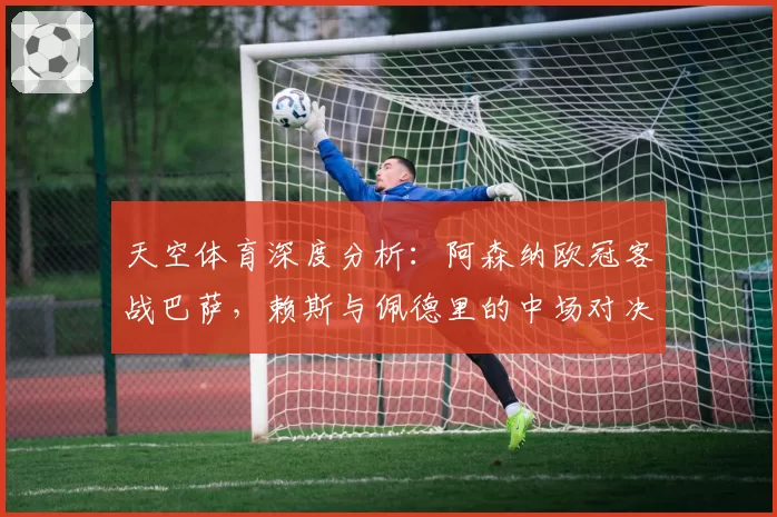 天空体育深度分析:阿森纳欧冠客战巴萨,赖斯与佩德里的中场对决成关键