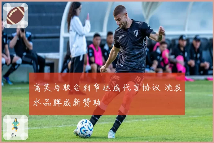 高芙与联合利华达成代言协议 洗发水品牌成新赞助
