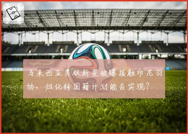 马来西亚男双新星被曝接触印尼羽协，归化转国籍计划能否实现？