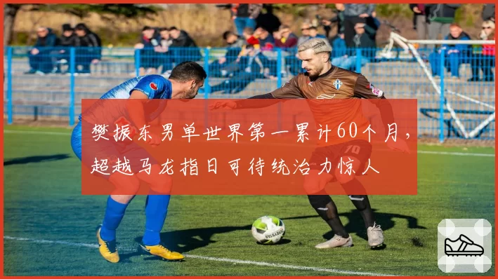 樊振东男单世界第一累计60个月,超越马龙指日可待统治力惊人