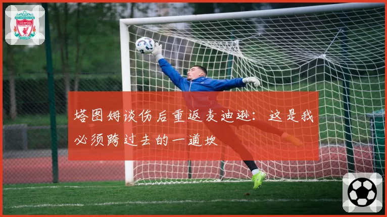 塔图姆谈伤后重返麦迪逊：这是我必须跨过去的一道坎