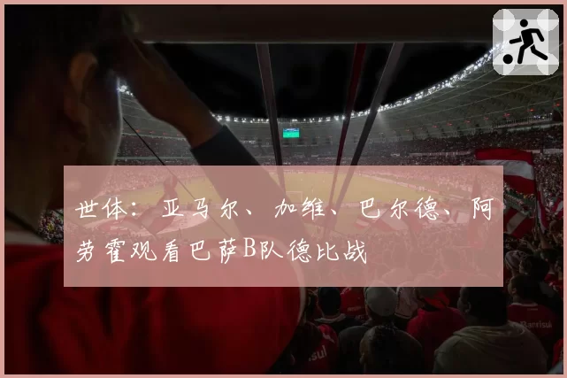 世体:亚马尔、加维、巴尔德、阿劳霍观看巴萨B队德比战