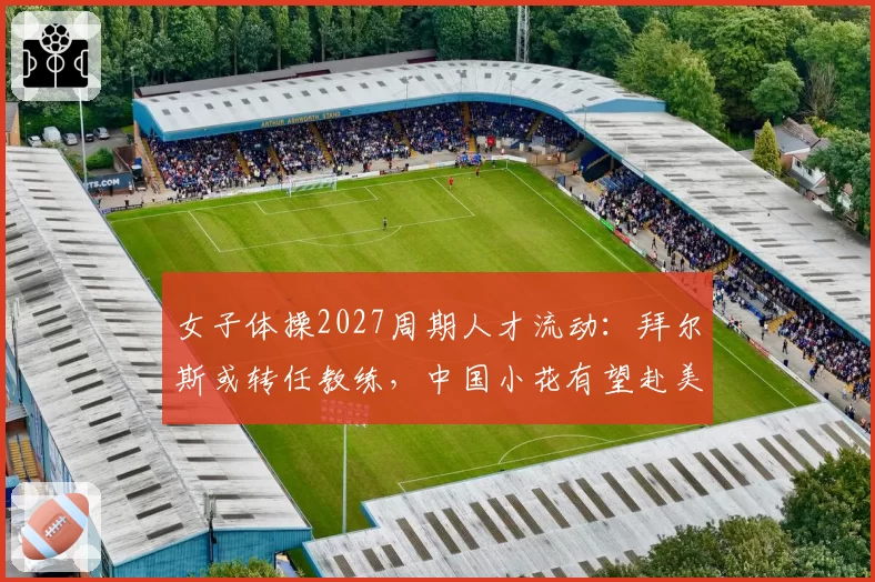 女子体操2027周期人才流动:拜尔斯或转任教练,中国小花有望赴美训练