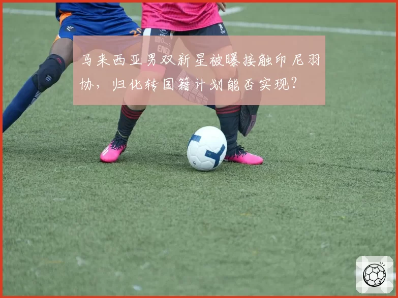 马来西亚男双新星被曝接触印尼羽协，归化转国籍计划能否实现？
