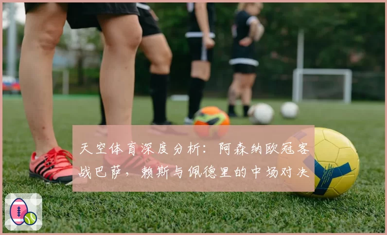 天空体育深度分析:阿森纳欧冠客战巴萨,赖斯与佩德里的中场对决成关键