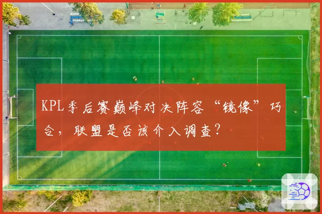 KPL季后赛巅峰对决阵容“镜像”巧合,联盟是否该介入调查?