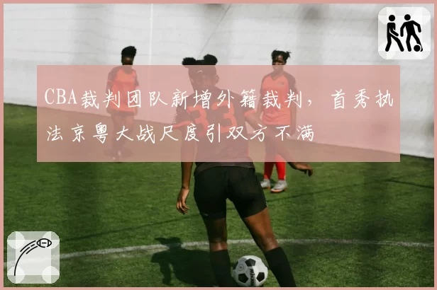 CBA裁判团队新增外籍裁判,首秀执法京粤大战尺度引双方不满