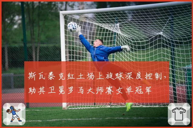 斯瓦泰克红土场上旋球深度控制，助其卫冕罗马大师赛女单冠军