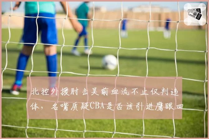 北控外援肘击吴前血流不止仅判违体，名嘴质疑CBA是否该引进鹰眼回放