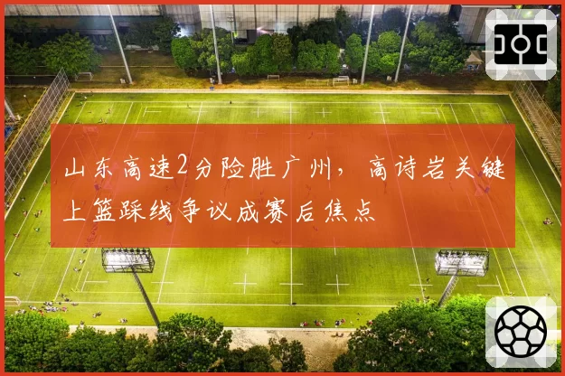 山东高速2分险胜广州，高诗岩关键上篮踩线争议成赛后焦点