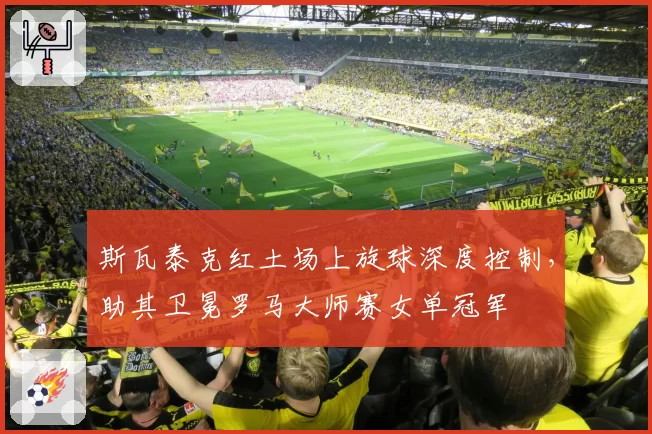 斯瓦泰克红土场上旋球深度控制，助其卫冕罗马大师赛女单冠军