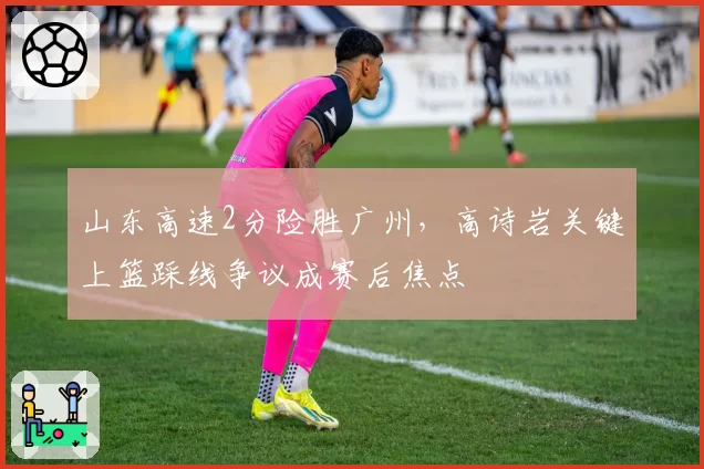 山东高速2分险胜广州，高诗岩关键上篮踩线争议成赛后焦点