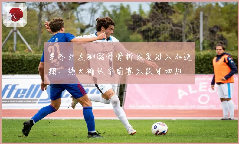 罗齐尔左脚跖骨骨折恢复进入加速期,热火确认季前赛末段可回归