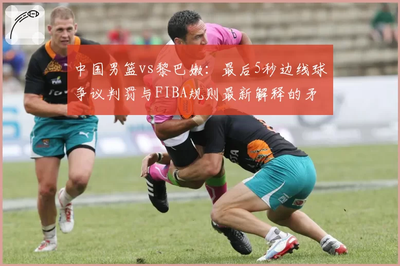中国男篮vs黎巴嫩：最后5秒边线球争议判罚与FIBA规则最新解释的矛盾