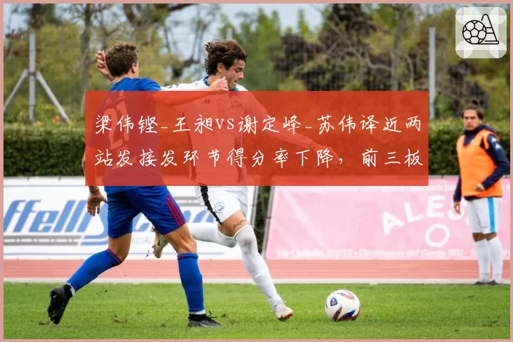 梁伟铿_王昶vs谢定峰_苏伟译近两站发接发环节得分率下降,前三板战术需重塑