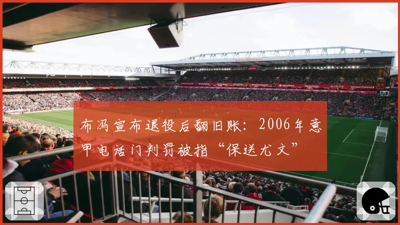 布冯宣布退役后翻旧账:2006年意甲电话门判罚被指“保送尤文”