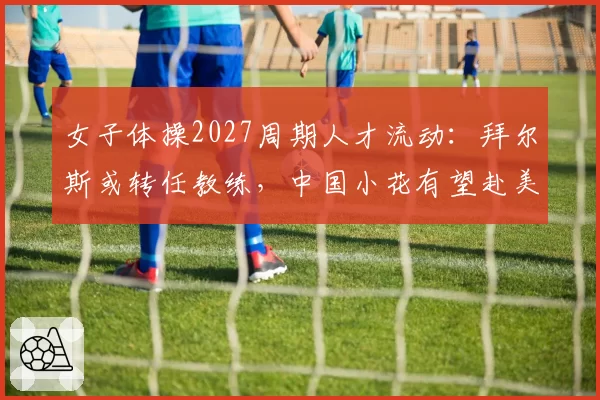 女子体操2027周期人才流动:拜尔斯或转任教练,中国小花有望赴美训练