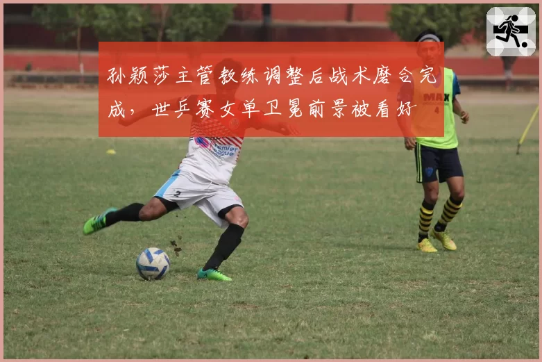孙颖莎主管教练调整后战术磨合完成，世乒赛女单卫冕前景被看好