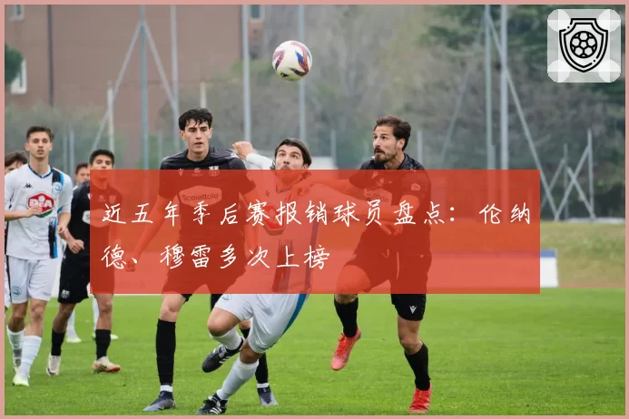 近五年季后赛报销球员盘点：伦纳德、穆雷多次上榜