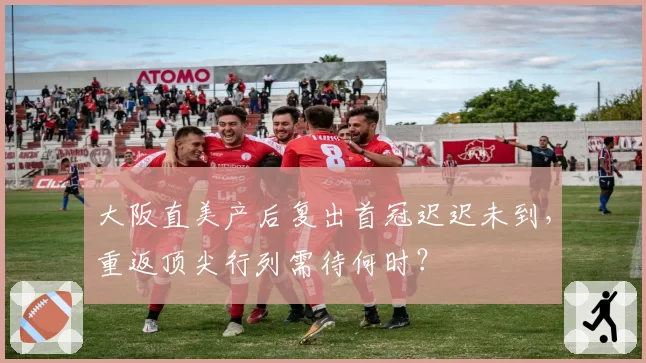 大阪直美产后复出首冠迟迟未到，重返顶尖行列需待何时？