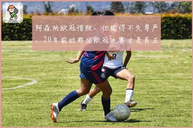 阿森纳欧冠惜败，但输得不失尊严，20年前的那场欧冠决赛才是真正的苦涩