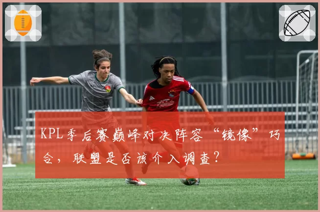 KPL季后赛巅峰对决阵容“镜像”巧合,联盟是否该介入调查?