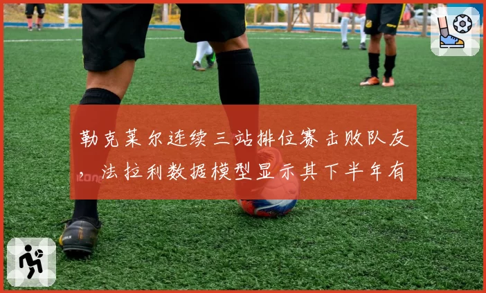 勒克莱尔连续三站排位赛击败队友，法拉利数据模型显示其下半年有望夺四冠