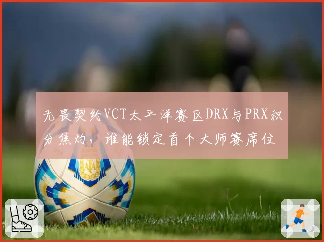 无畏契约VCT太平洋赛区DRX与PRX积分焦灼，谁能锁定首个大师赛席位？