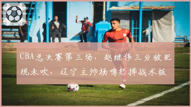 CBA总决赛第三场，赵继伟三分被犯规未吹，辽宁主帅杨鸣怒摔战术板