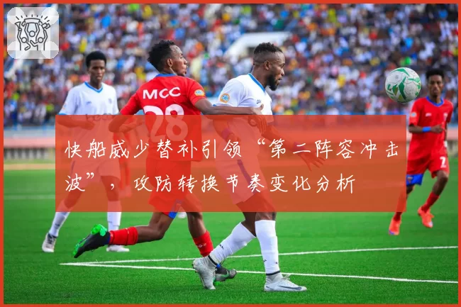 快船威少替补引领“第二阵容冲击波”，攻防转换节奏变化分析