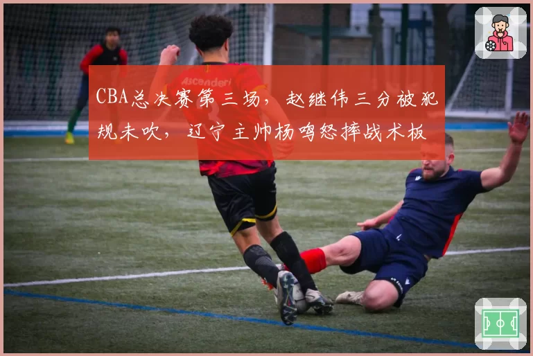 CBA总决赛第三场，赵继伟三分被犯规未吹，辽宁主帅杨鸣怒摔战术板