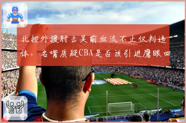 北控外援肘击吴前血流不止仅判违体,名嘴质疑CBA是否该引进鹰眼回放