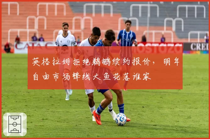 英格拉姆拒绝鹈鹕续约报价，明年自由市场锋线大鱼花落谁家