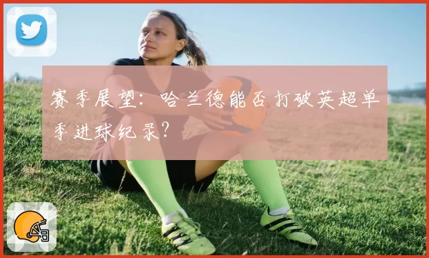 赛季展望：哈兰德能否打破英超单季进球纪录？