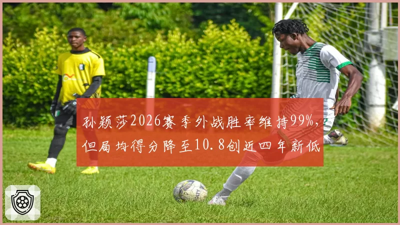 孙颖莎2026赛季外战胜率维持99%，但局均得分降至10.8创近四年新低