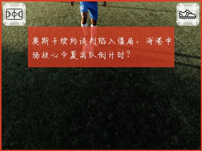 奥斯卡续约谈判陷入僵局，海港中场核心今夏离队倒计时？