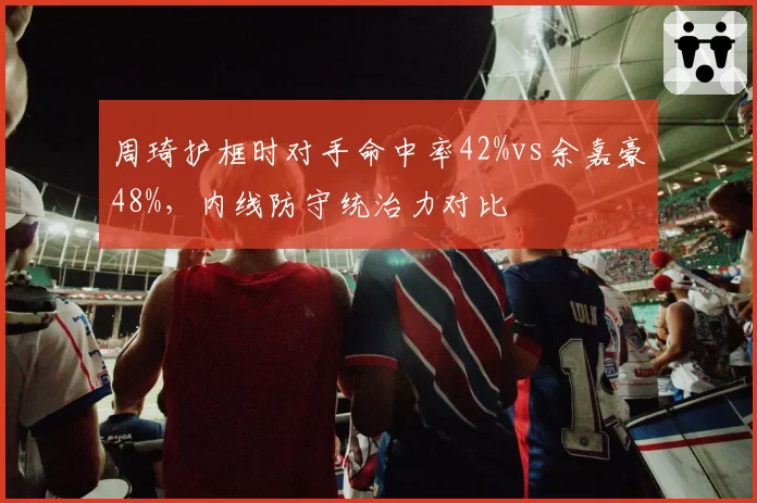 周琦护框时对手命中率42%vs余嘉豪48%,内线防守统治力对比