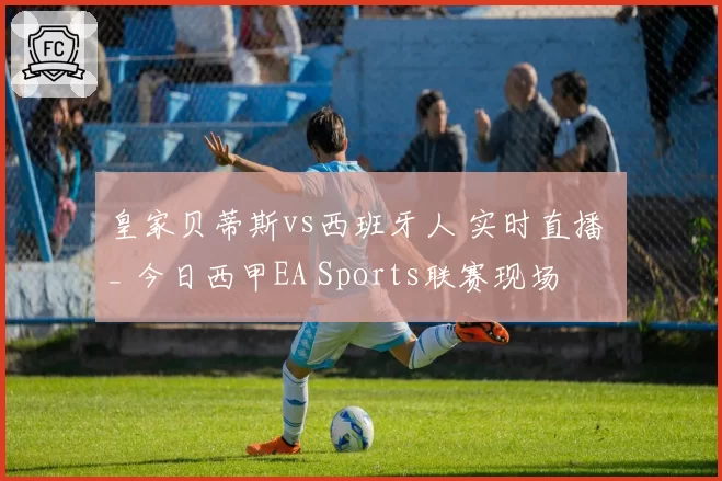 皇家贝蒂斯vs西班牙人 实时直播 _ 今日西甲EA Sports联赛现场