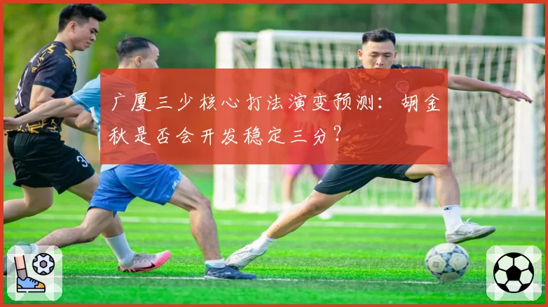 广厦三少核心打法演变预测：胡金秋是否会开发稳定三分？