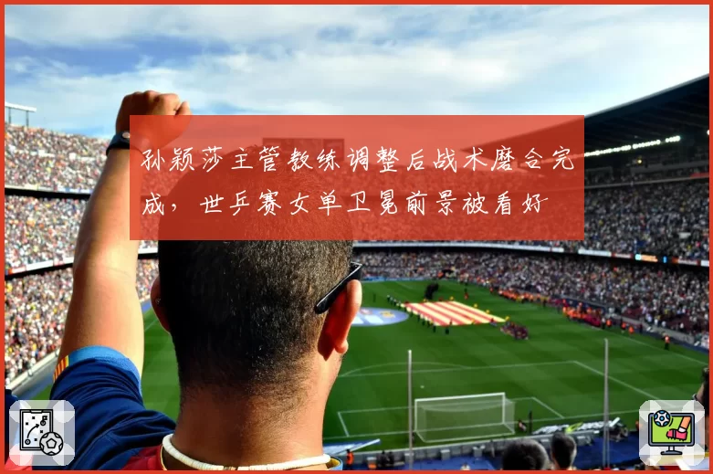 孙颖莎主管教练调整后战术磨合完成，世乒赛女单卫冕前景被看好