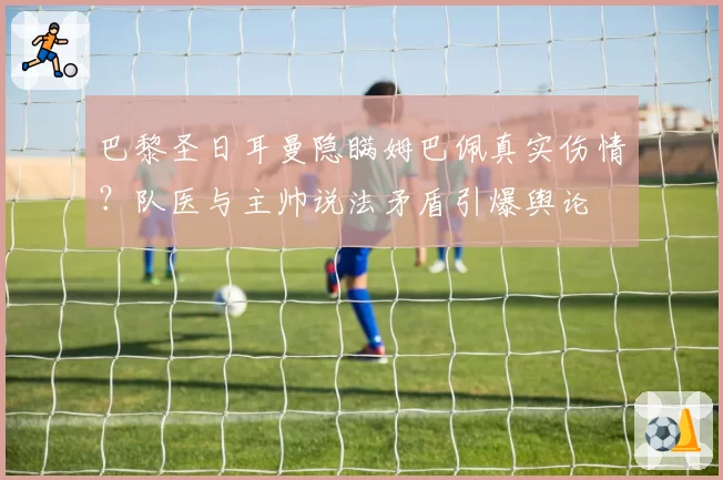 巴黎圣日耳曼隐瞒姆巴佩真实伤情？队医与主帅说法矛盾引爆舆论