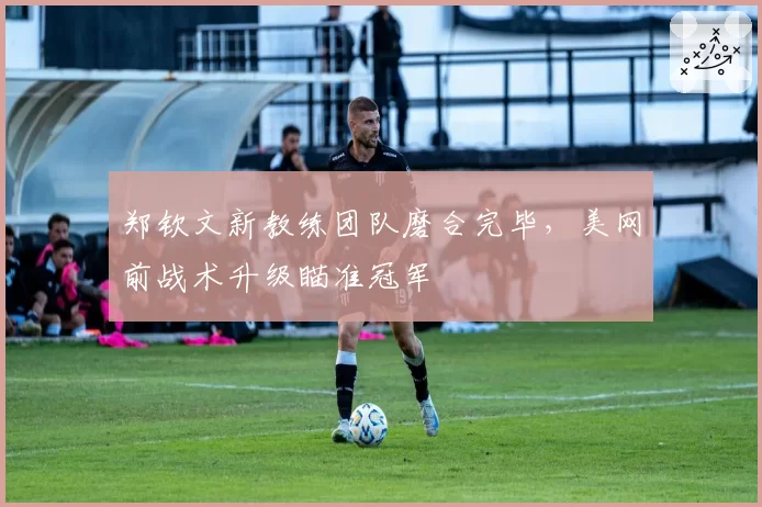 郑钦文新教练团队磨合完毕,美网前战术升级瞄准冠军