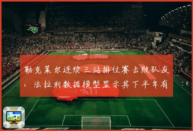 勒克莱尔连续三站排位赛击败队友，法拉利数据模型显示其下半年有望夺四冠