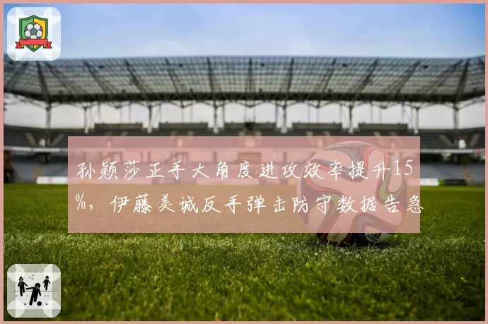孙颖莎正手大角度进攻效率提升15%,伊藤美诚反手弹击防守数据告急