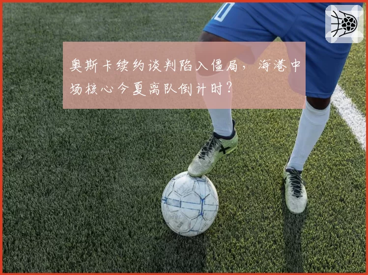 奥斯卡续约谈判陷入僵局，海港中场核心今夏离队倒计时？
